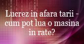 Lucrez in afara tarii cu acte in regula si vreau sa-mi cumpar o masina in rate din Romania