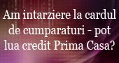 Am intarziere la cardul de cumparaturi pot solicita credit Prima Casa