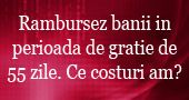 Ce costuri am daca rambursez banii in perioada de gratie de 55 zile si pun banii la loc